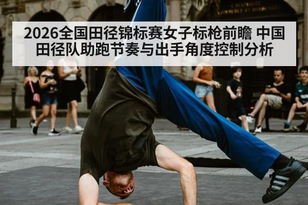 2026全国田径锦标赛女子标枪前瞻 中国田径队助跑节奏与出手角度控制分析